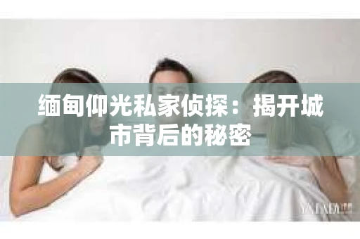 缅甸仰光私家侦探：揭开城市背后的秘密