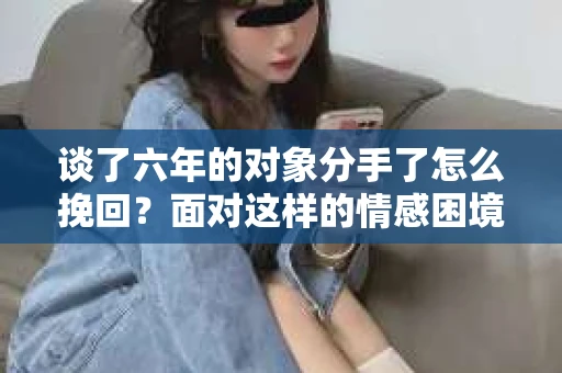 谈了六年的对象分手了怎么挽回？面对这样的情感困境，许多人都会感到无助和痛苦。本文将为您提供一些建议，帮助您分析原因、调整心态，并采取有效的措施来挽回您的爱情
