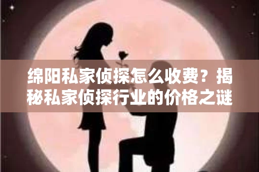 绵阳私家侦探怎么收费？揭秘私家侦探行业的价格之谜