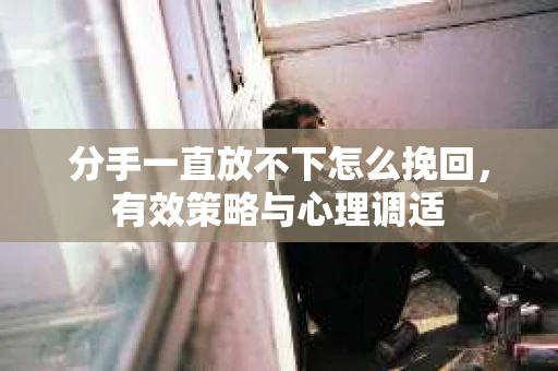 分手一直放不下怎么挽回,有效策略与心理调适 分手一直放不下怎么挽回,有效策略与心理调适