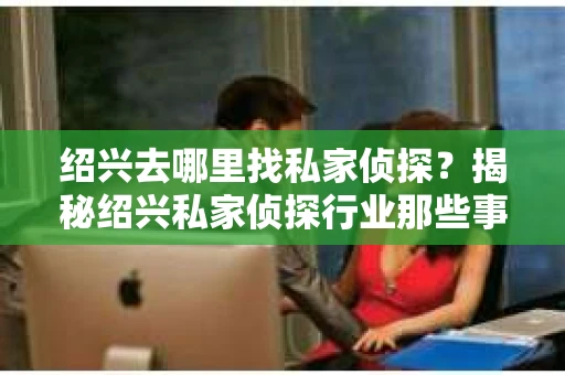 绍兴去哪里找私家侦探?揭秘绍兴私家侦探行业那些事儿 绍兴去哪里找私家侦探?揭秘绍兴私家侦探行业那些事儿