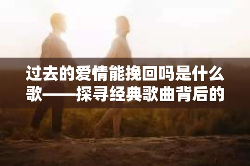 过去的爱情能挽回吗是什么歌——探寻经典歌曲背后的情感纠葛