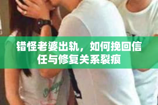 错怪老婆出轨，如何挽回信任与修复关系裂痕