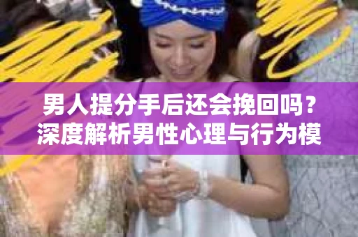 男人提分手后还会挽回吗？深度解析男性心理与行为模式