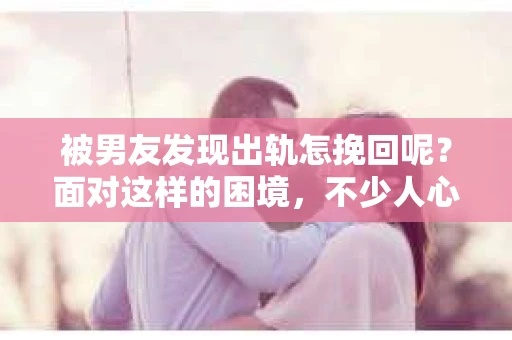 被男友发现出轨怎挽回呢？面对这样的困境，不少人心生焦虑。其实，挽回一段感情并非不可能，关键在于如何正确应对。以下，我就从几个方面来谈谈如何挽回出轨后的感情。