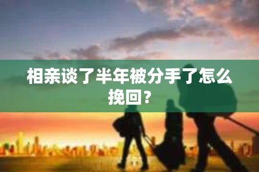 相亲谈了半年被分手了怎么挽回？