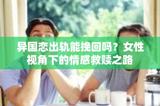 异国恋出轨能挽回吗？女性视角下的情感救赎之路