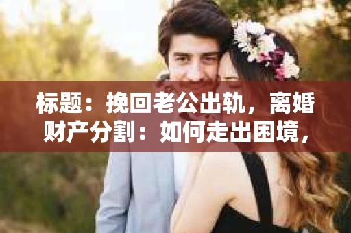 标题：挽回老公出轨，离婚财产分割：如何走出困境，重拾幸福