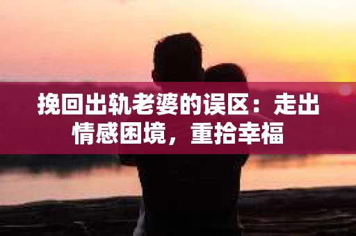 挽回出轨老婆的误区：走出情感困境，重拾幸福