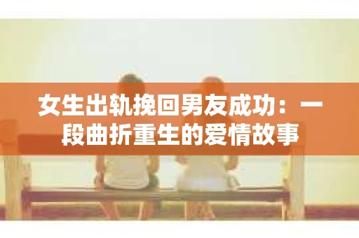 女生出轨挽回男友成功：一段曲折重生的爱情故事