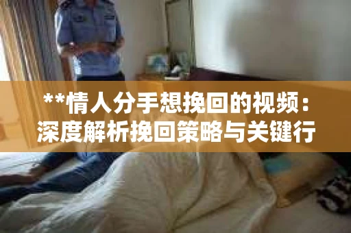 **情人分手想挽回的视频：深度解析挽回策略与关键行动步骤**