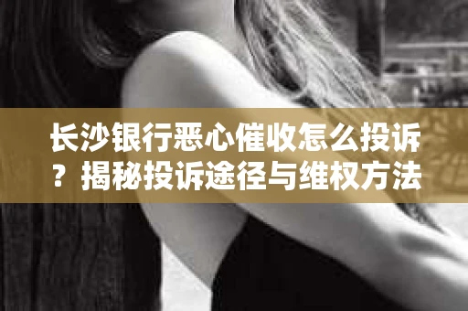 长沙银行恶心催收怎么投诉？揭秘投诉途径与维权方法
