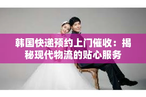 韩国快递预约上门催收：揭秘现代物流的贴心服务
