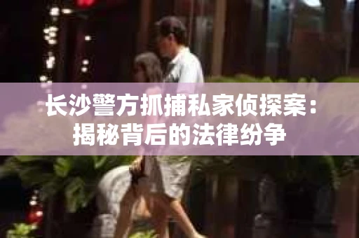 长沙警方抓捕私家侦探案：揭秘背后的法律纷争