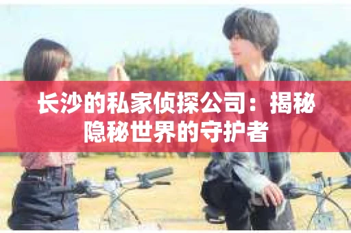 长沙的私家侦探公司：揭秘隐秘世界的守护者