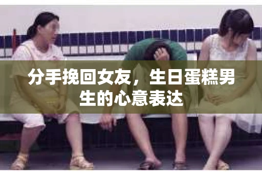 分手挽回女友，生日蛋糕男生的心意表达