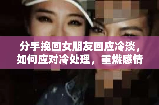 分手挽回女朋友回应冷淡，如何应对冷处理，重燃感情？