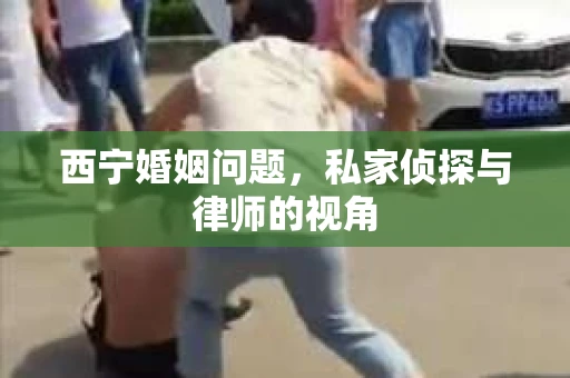 西宁婚姻问题，私家侦探与律师的视角