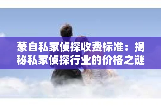 蒙自私家侦探收费标准：揭秘私家侦探行业的价格之谜