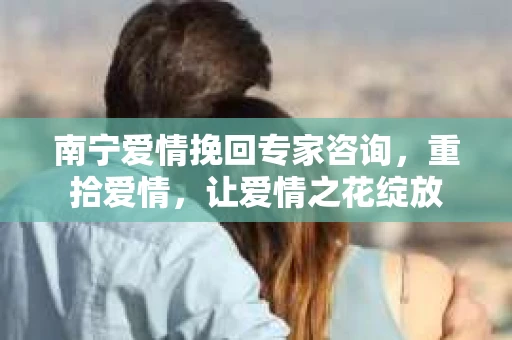 南宁爱情挽回专家咨询，重拾爱情，让爱情之花绽放