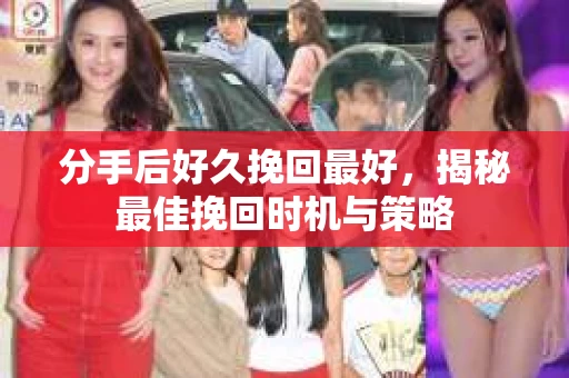 分手后好久挽回最好，揭秘最佳挽回时机与策略