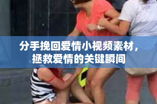 分手挽回爱情小视频素材，拯救爱情的关键瞬间