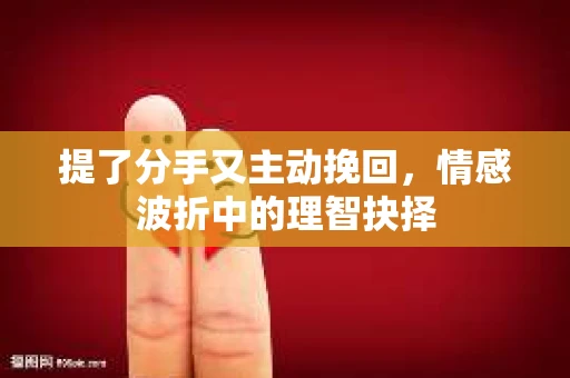 提了分手又主动挽回，情感波折中的理智抉择