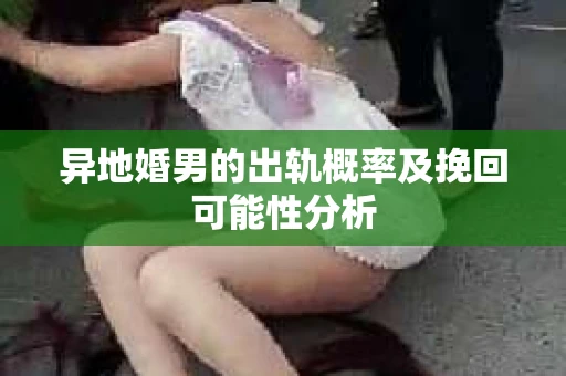 异地婚男的出轨概率及挽回可能性分析